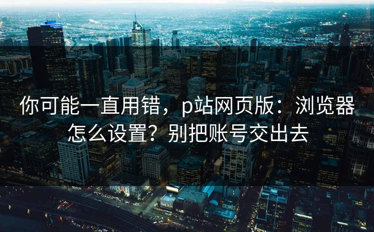 你可能一直用错，p站网页版：浏览器怎么设置？别把账号交出去