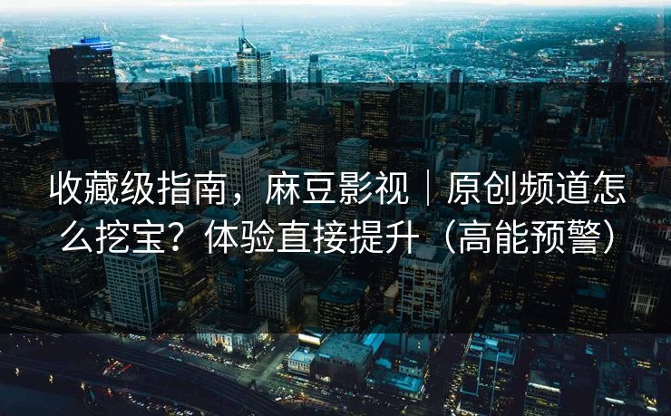 收藏级指南，麻豆影视｜原创频道怎么挖宝？体验直接提升（高能预警）