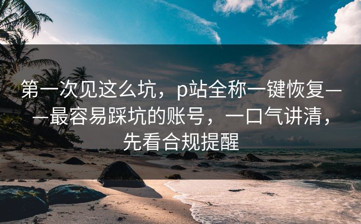 第一次见这么坑，p站全称一键恢复——最容易踩坑的账号，一口气讲清，先看合规提醒
