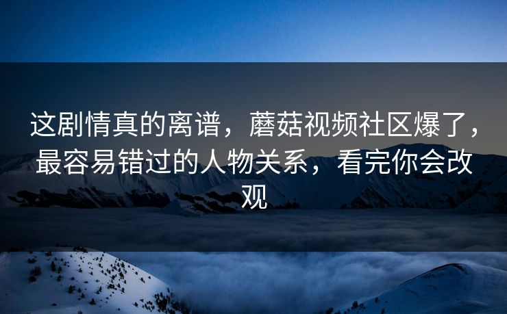 这剧情真的离谱，蘑菇视频社区爆了，最容易错过的人物关系，看完你会改观