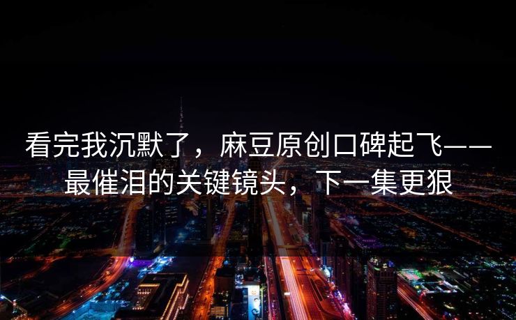 看完我沉默了，麻豆原创口碑起飞——最催泪的关键镜头，下一集更狠