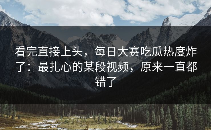 看完直接上头，每日大赛吃瓜热度炸了：最扎心的某段视频，原来一直都错了