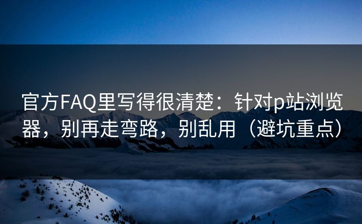 官方FAQ里写得很清楚：针对p站浏览器，别再走弯路，别乱用（避坑重点）