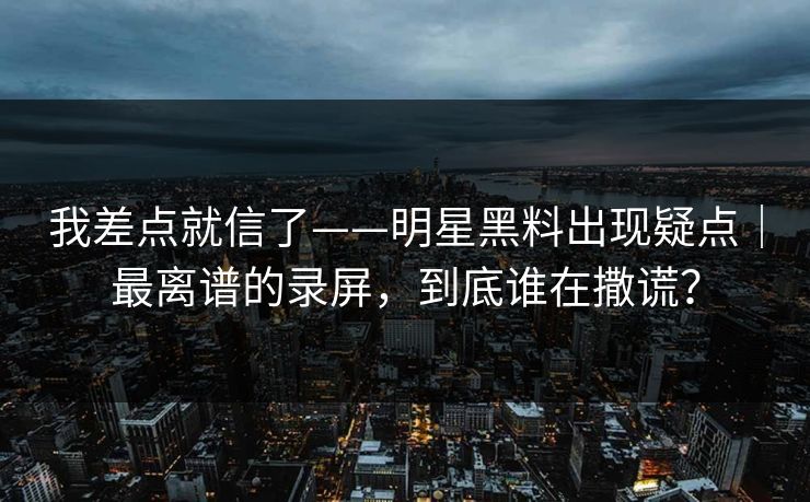 我差点就信了——明星黑料出现疑点｜最离谱的录屏，到底谁在撒谎？