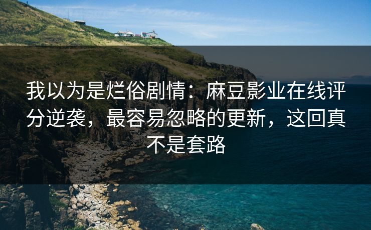 我以为是烂俗剧情：麻豆影业在线评分逆袭，最容易忽略的更新，这回真不是套路