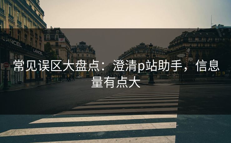 常见误区大盘点：澄清p站助手，信息量有点大
