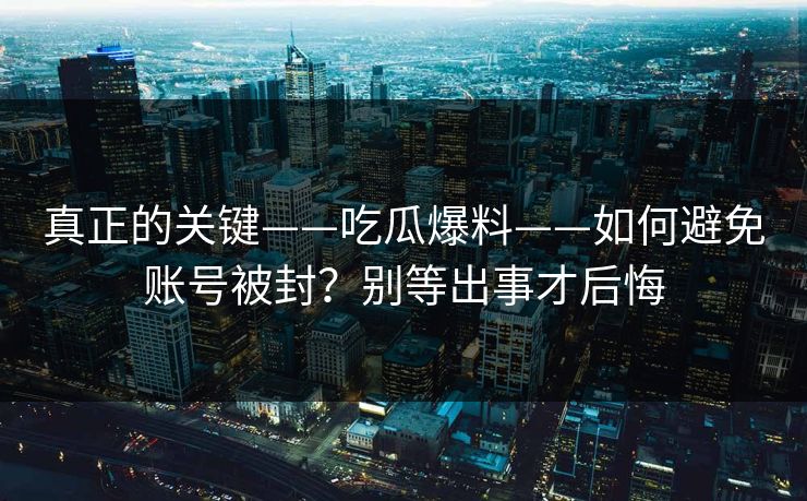 真正的关键——吃瓜爆料——如何避免账号被封？别等出事才后悔
