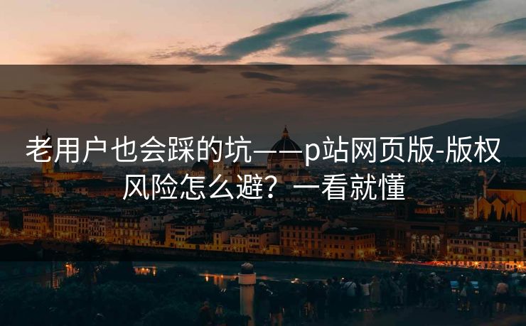 老用户也会踩的坑——p站网页版-版权风险怎么避？一看就懂