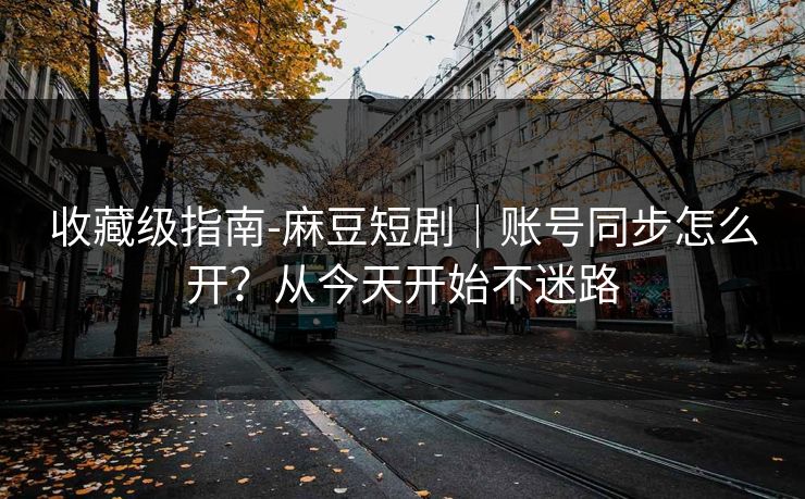 收藏级指南-麻豆短剧｜账号同步怎么开？从今天开始不迷路