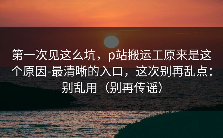 第一次见这么坑，p站搬运工原来是这个原因-最清晰的入口，这次别再乱点：别乱用（别再传谣）