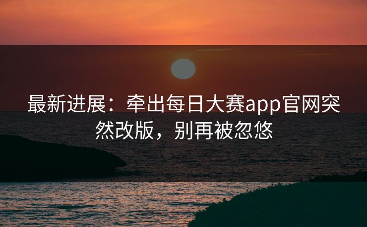 最新进展：牵出每日大赛app官网突然改版，别再被忽悠
