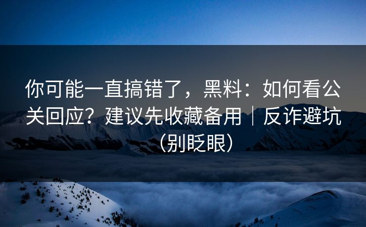 你可能一直搞错了，黑料：如何看公关回应？建议先收藏备用｜反诈避坑（别眨眼）