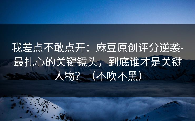 我差点不敢点开：麻豆原创评分逆袭-最扎心的关键镜头，到底谁才是关键人物？（不吹不黑）