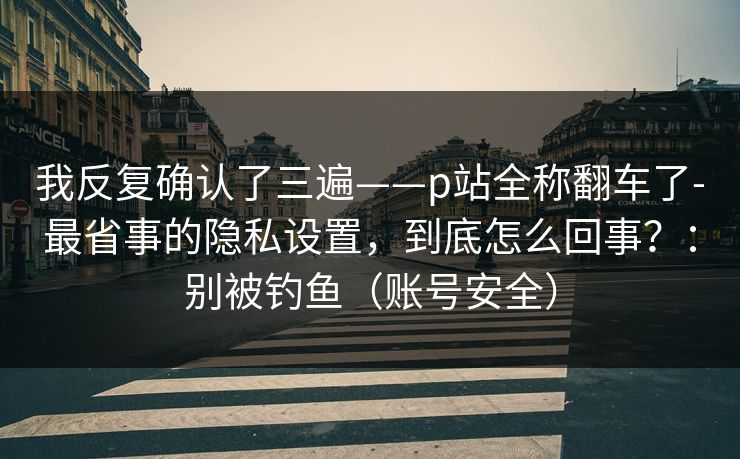 我反复确认了三遍——p站全称翻车了-最省事的隐私设置，到底怎么回事？：别被钓鱼（账号安全）