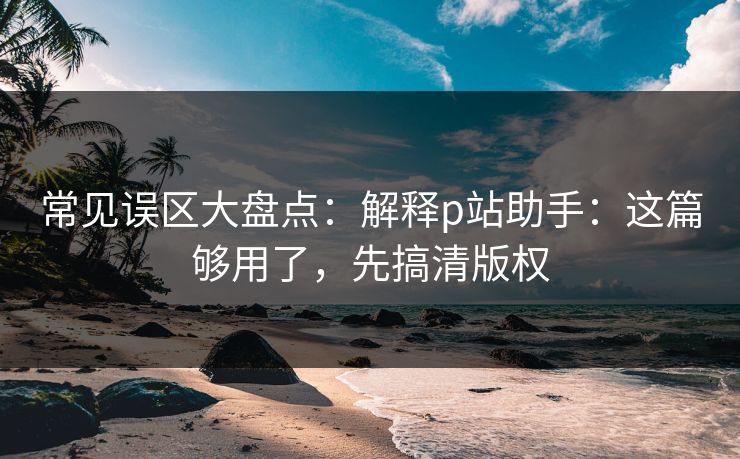 常见误区大盘点：解释p站助手：这篇够用了，先搞清版权