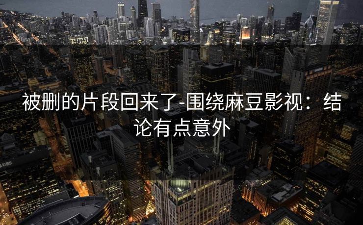 被删的片段回来了-围绕麻豆影视：结论有点意外