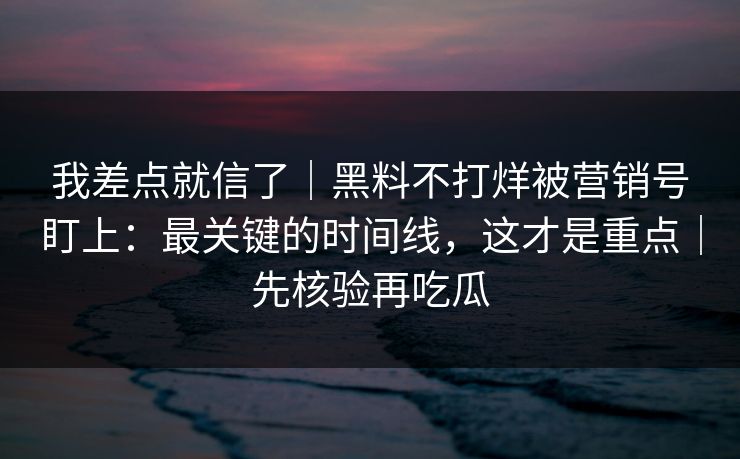 我差点就信了｜黑料不打烊被营销号盯上：最关键的时间线，这才是重点｜先核验再吃瓜