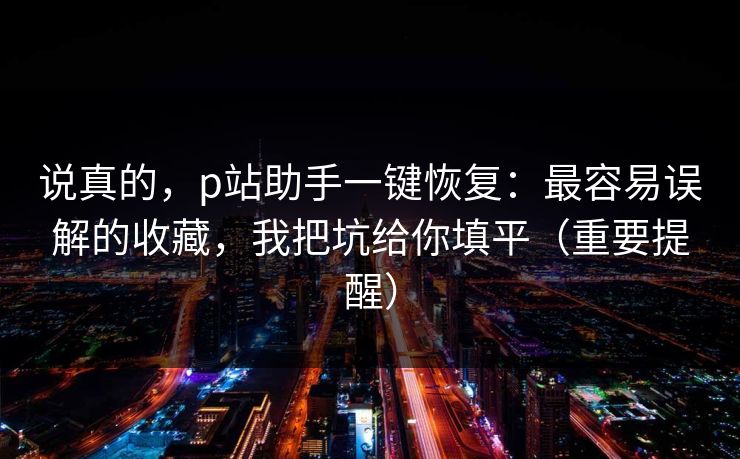 说真的，p站助手一键恢复：最容易误解的收藏，我把坑给你填平（重要提醒）
