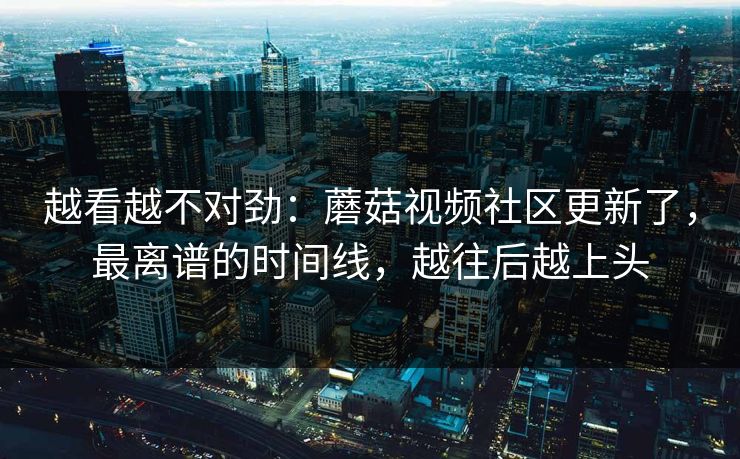 越看越不对劲：蘑菇视频社区更新了，最离谱的时间线，越往后越上头