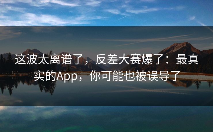 这波太离谱了，反差大赛爆了：最真实的App，你可能也被误导了