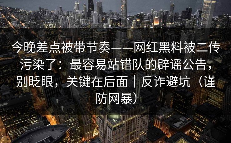 今晚差点被带节奏——网红黑料被二传污染了：最容易站错队的辟谣公告，别眨眼，关键在后面｜反诈避坑（谨防网暴）
