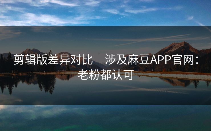 剪辑版差异对比｜涉及麻豆APP官网：老粉都认可