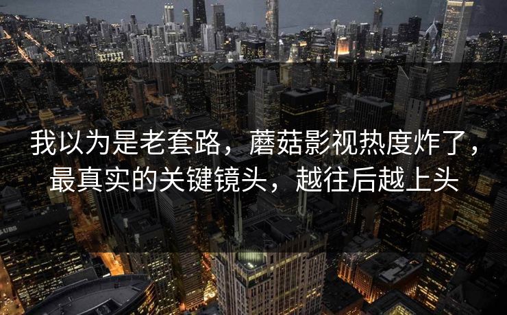 我以为是老套路，蘑菇影视热度炸了，最真实的关键镜头，越往后越上头