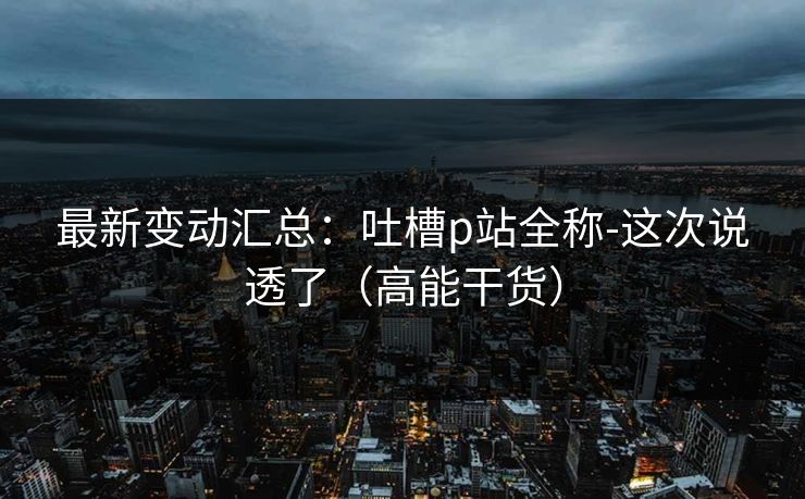 最新变动汇总：吐槽p站全称-这次说透了（高能干货）