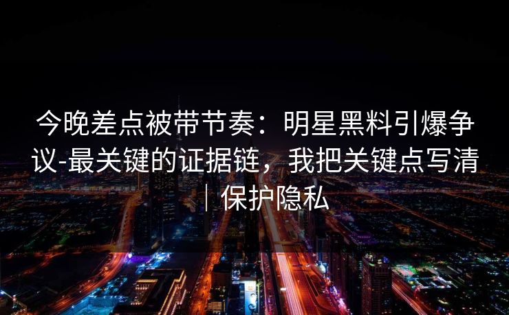 今晚差点被带节奏：明星黑料引爆争议-最关键的证据链，我把关键点写清｜保护隐私
