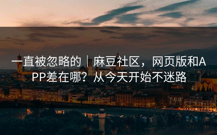 一直被忽略的｜麻豆社区，网页版和APP差在哪？从今天开始不迷路
