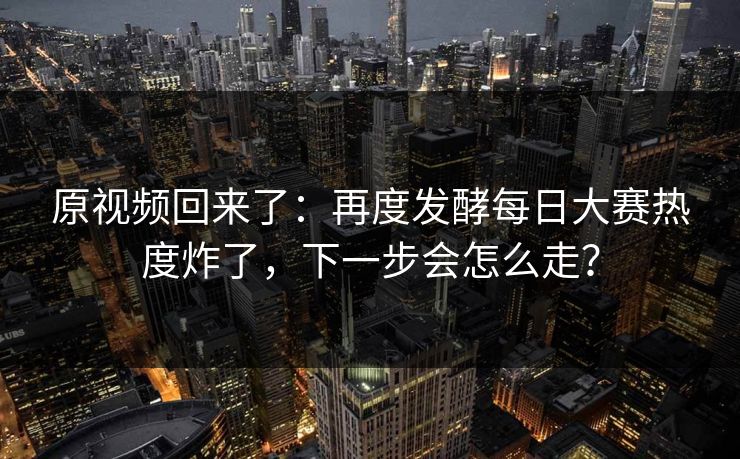 原视频回来了：再度发酵每日大赛热度炸了，下一步会怎么走？