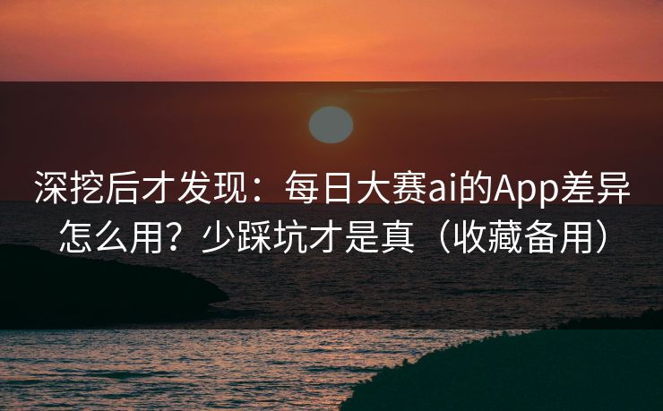 深挖后才发现：每日大赛ai的App差异怎么用？少踩坑才是真（收藏备用）