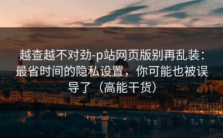 越查越不对劲-p站网页版别再乱装：最省时间的隐私设置，你可能也被误导了（高能干货）