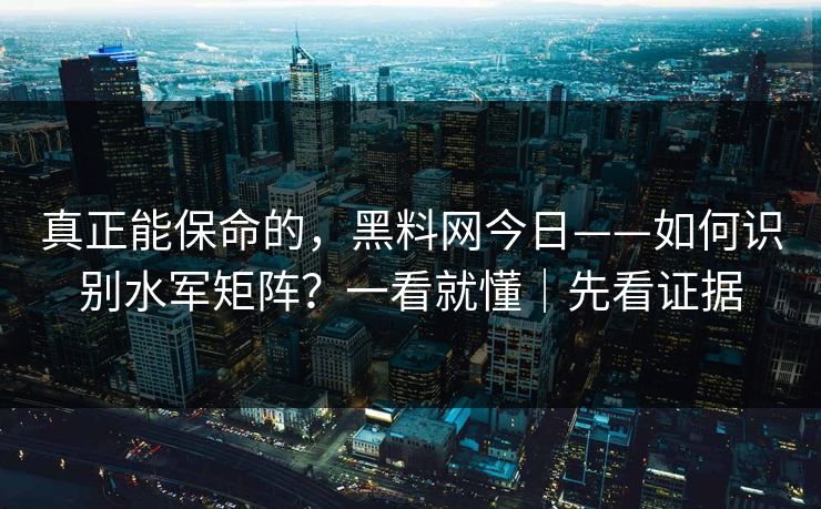 真正能保命的，黑料网今日——如何识别水军矩阵？一看就懂｜先看证据