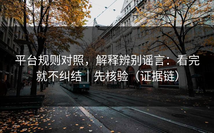 平台规则对照，解释辨别谣言：看完就不纠结｜先核验（证据链）