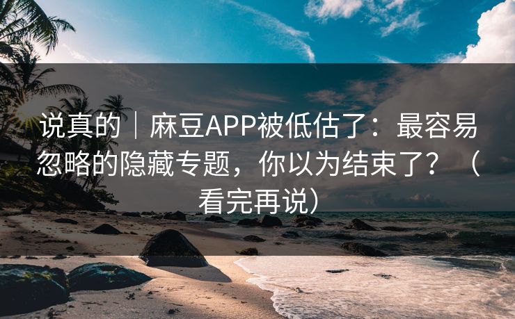 说真的｜麻豆APP被低估了：最容易忽略的隐藏专题，你以为结束了？（看完再说）