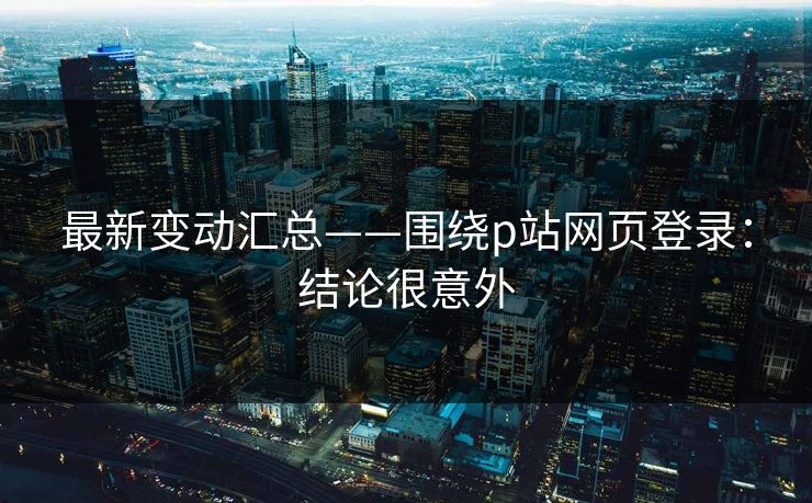 最新变动汇总——围绕p站网页登录：结论很意外