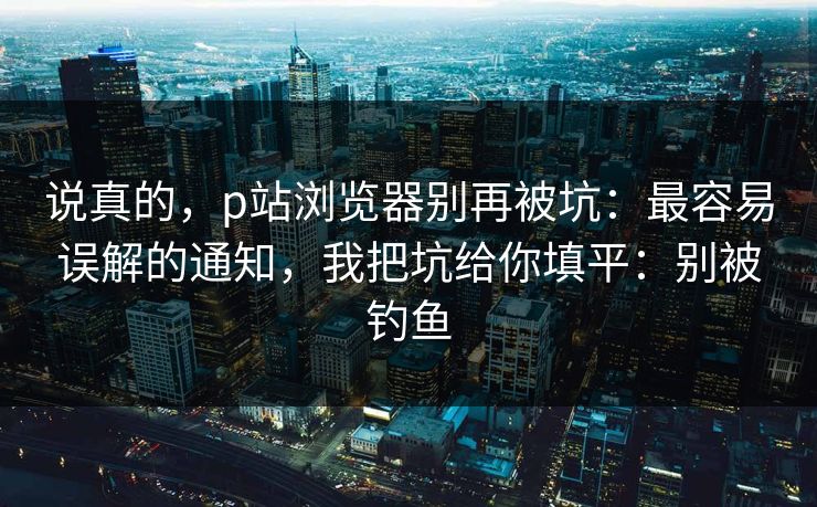 说真的，p站浏览器别再被坑：最容易误解的通知，我把坑给你填平：别被钓鱼