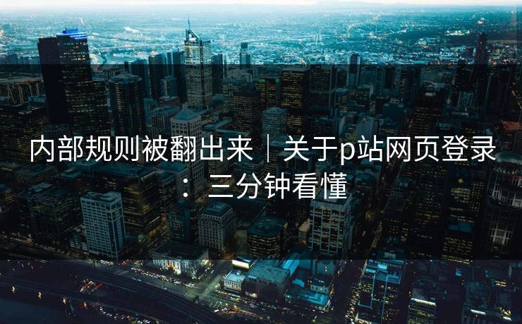 内部规则被翻出来｜关于p站网页登录：三分钟看懂