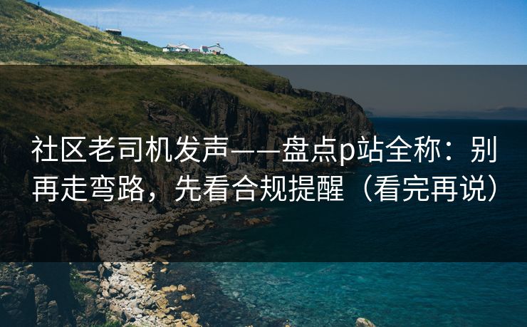 社区老司机发声——盘点p站全称：别再走弯路，先看合规提醒（看完再说）