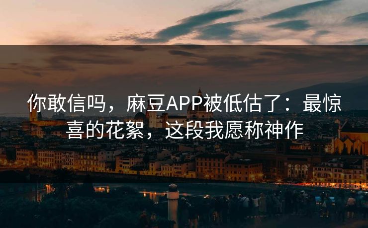 你敢信吗，麻豆APP被低估了：最惊喜的花絮，这段我愿称神作