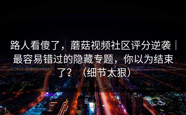 路人看傻了,蘑菇视频社区评分逆袭|最容易错过的隐藏专题,你以为结束了?(细节太狠) 路人看傻了,蘑菇视频社区评分逆袭|最容易错过的隐藏专题,你以为结束了?(细节太狠)