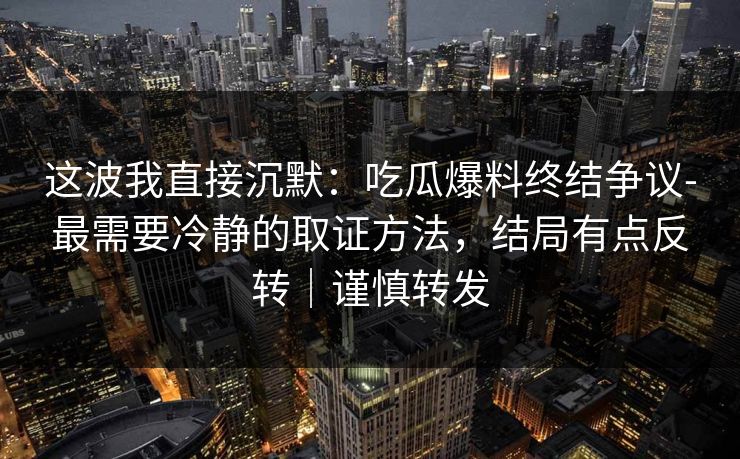 这波我直接沉默:吃瓜爆料终结争议-最需要冷静的取证方法,结局有点反转|谨慎转发 这波我直接沉默:吃瓜爆料终结争议-最需要冷静的取证方法,结局有点反转|谨慎转发