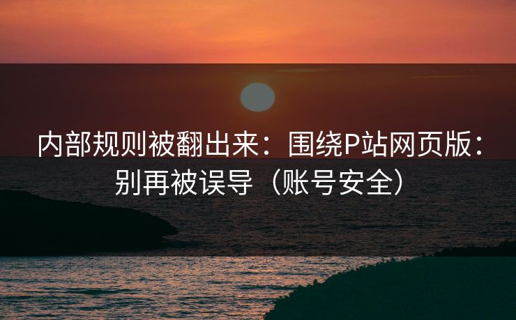 内部规则被翻出来:围绕P站网页版:别再被误导(账号安全) 内部规则被翻出来:围绕P站网页版:别再被误导(账号安全)