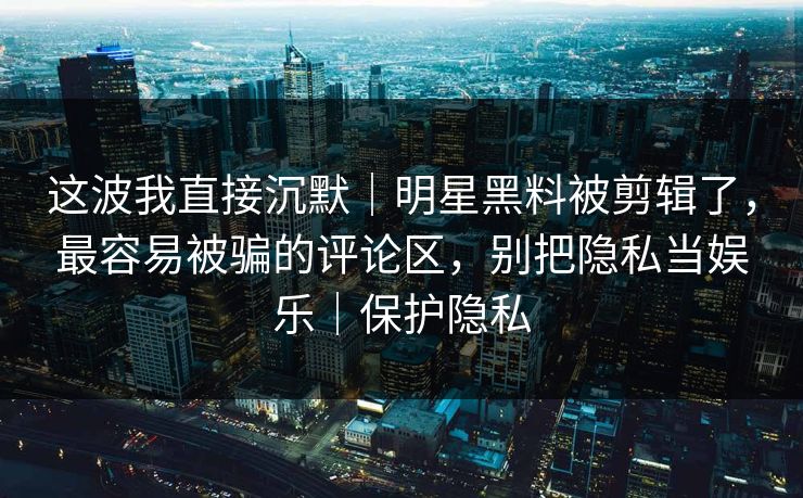 这波我直接沉默|明星黑料被剪辑了,最容易被骗的评论区,别把隐私当娱乐|保护隐私 这波我直接沉默|明星黑料被剪辑了,最容易被骗的评论区,别把隐私当娱乐|保护隐私