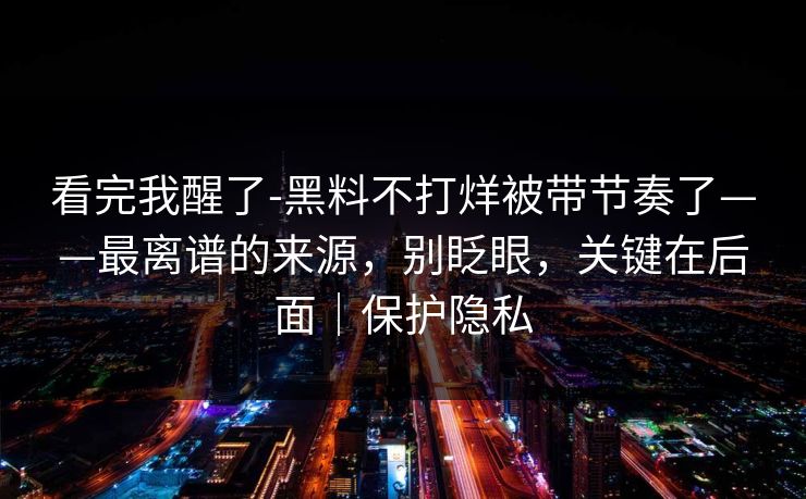 看完我醒了-黑料不打烊被带节奏了——最离谱的来源,别眨眼,关键在后面|保护隐私 看完我醒了-黑料不打烊被带节奏了——最离谱的来源,别眨眼,关键在后面|保护隐私
