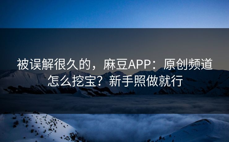 被误解很久的，麻豆APP：原创频道怎么挖宝？新手照做就行