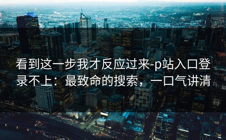 看到这一步我才反应过来-p站入口登录不上：最致命的搜索，一口气讲清