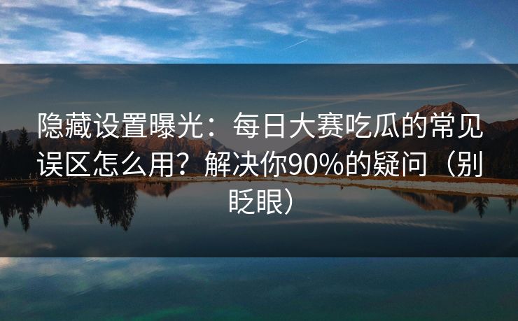 隐藏设置曝光：每日大赛吃瓜的常见误区怎么用？解决你90%的疑问（别眨眼）