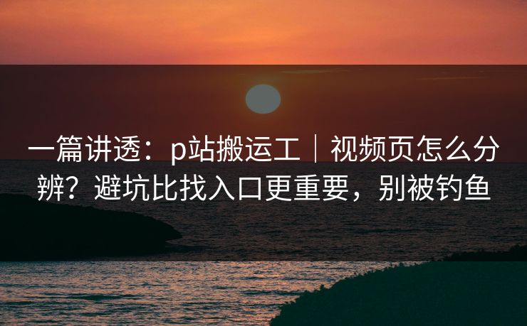 一篇讲透：p站搬运工｜视频页怎么分辨？避坑比找入口更重要，别被钓鱼